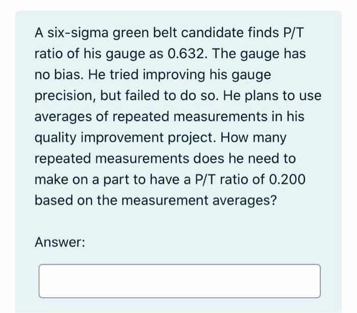 A six-sigma green belt candidate finds P/T
ratio of his gauge as 0.632. The gauge has
no bias. He tried improving his gauge
precision, but failed to do so. He plans to use
averages of repeated measurements in his
quality improvement project. How many
repeated measurements does he need to
make on a part to have a P/T ratio of 0.200
based on the measurement averages?
Answer:
