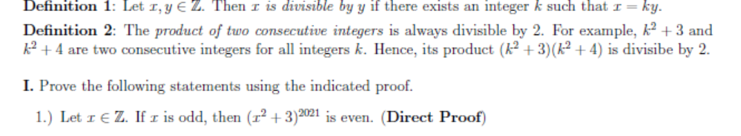 Definition 1: Let 1, y E Z. Then I is divisible by y if there exists an integer k such that I = ky.
Definition 2: The product of two consecutive integers is always divisible by 2. For example, k? + 3 and
k² + 4 are two consecutive integers for all integers k. Hence, its product (k2 + 3)(k² + 4) is divisibe by 2.
I. Prove the following statements using the indicated proof.
1.) Let I € Z. If r is odd, then (r² + 3)2021 is even. (Direct Proof)
