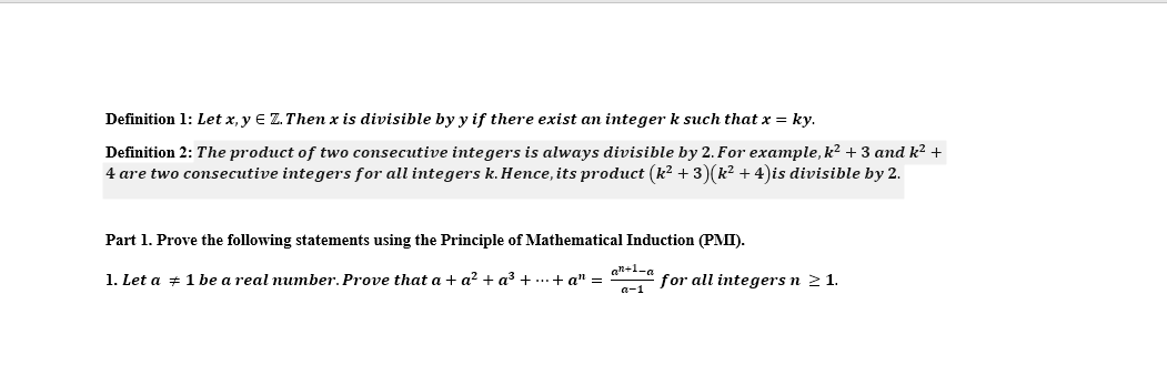 Definition 1: Let x, y E Z. Then x is divisible by y if there exist an integer k such that x = ky.
Definition 2: The product of two consecutive integers is always divisible by 2. For example, k2 + 3 and k² +
4 are two consecutive integers for all integers k. Hence, its product (k? + 3)(k² + 4)is divisible by 2.
Part 1. Prove the following statements using the Principle of Mathematical Induction (PMI).
1. Let a + 1 be a real number. Prove that a + a? + a3 + ...+ a" =
an+l=a
for all integers n 2 1.
a-1
