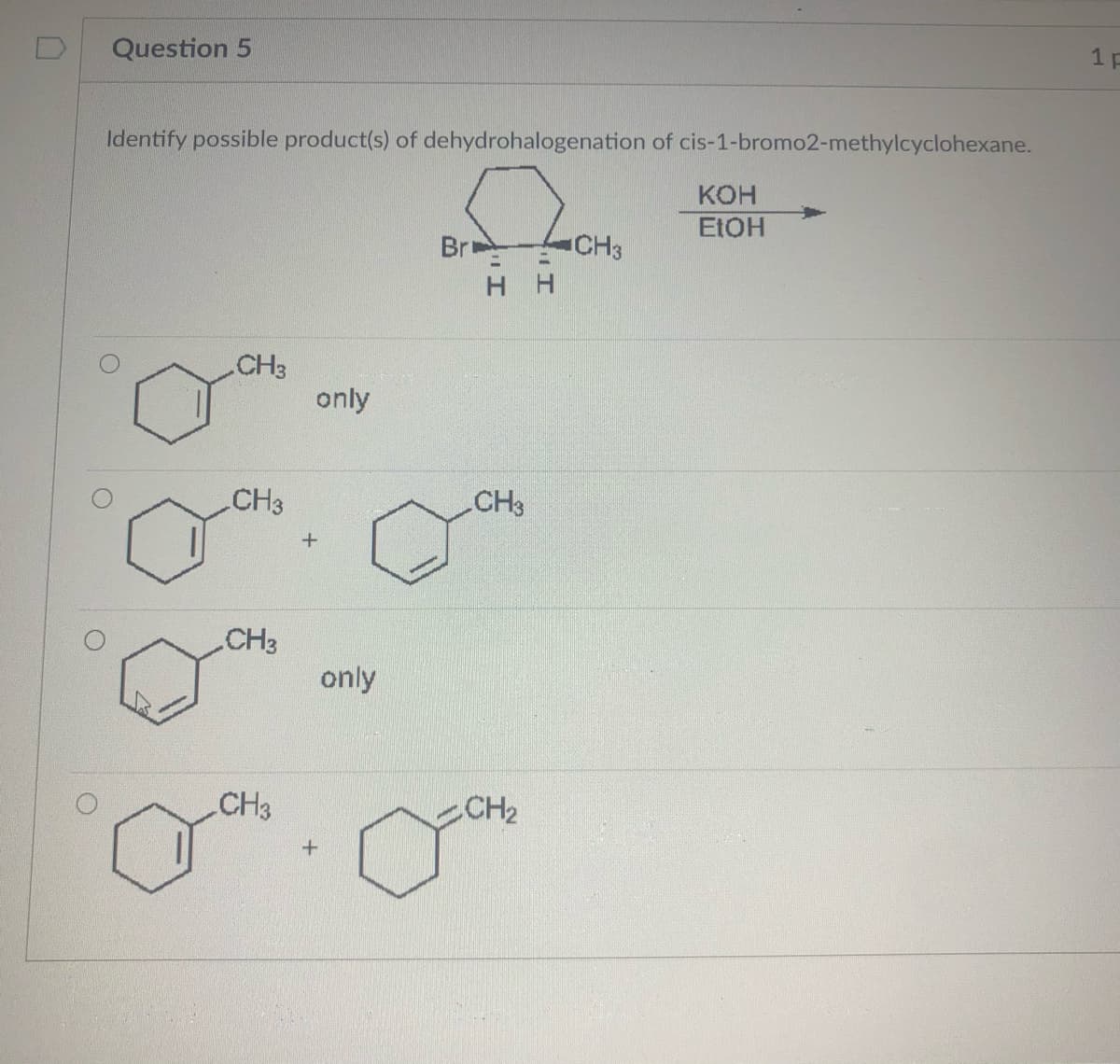 Question 5
1 p
Identify possible product(s) of dehydrohalogenation of cis-1-bromo2-methylcyclohexane.
кон
ELOH
Br
CH3
H H
CH3
only
CH3
CH3
CH3
only
CH3
CH2
