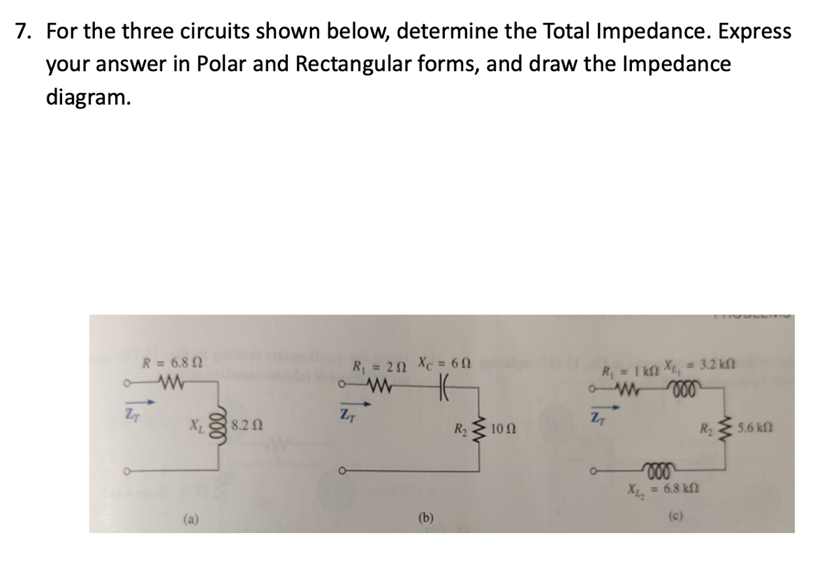 7. For the three circuits shown below, determine the Total Impedance. Express
your answer in Polar and Rectangular forms, and draw the Impedance
diagram.
R = 6.80
o ww
ZT
O
X₁8.20
(a)
R₁ = 20 Xc=6N
o W
H
ZT
(b)
R₂ 100
R₁ = 1kn XL₁
ZT
= 3.2 ΚΩ
voo
Хи
= 6.8 ΚΩ
(c)
R₂₂
5.6 ΚΩ