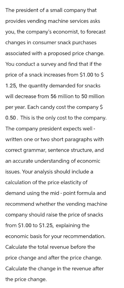 The president of a small company that
provides vending machine services asks
you, the company's economist, to forecast
changes in consumer snack purchases
associated with a proposed price change.
You conduct a survey and find that if the
price of a snack increases from $1.00 to $
1.25, the quantity demanded for snacks
will decrease from 56 million to 50 million
per year. Each candy cost the company $
0.50. This is the only cost to the company.
The company president expects well-
written one or two short paragraphs with
correct grammar, sentence structure, and
an accurate understanding of economic
issues. Your analysis should include a
calculation of the price elasticity of
demand using the mid-point formula and
recommend whether the vending machine
company should raise the price of snacks
from $1.00 to $1.25, explaining the
economic basis for your recommendation.
Calculate the total revenue before the
price change and after the price change.
Calculate the change in the revenue after
the price change.