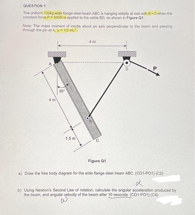 QUESTION 1
The uniform 120kg wide flange steel beam ABC is hanging initially at rest with 8=0 when the
constant force P = 500N is applied to the cable BD, as shown in Figure Q1.
Note: The mass moment of inertia about an axis perpendicular to the beam and passing
through the pin at A, la = 1/3 mL².
4 m
30⁰
1.5 m
4 m
Figure Q1
a) Draw the free body diagram for the wide flange steel beam ABC. (CO1-PO1) (C2)
d
b) Using Newton's Second Law of rotation, calculate the angular acceleration produced by
the beam, and angular velocity of the beam after 10 seconds. (CO1-P01) (C4)
W