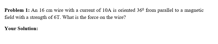Problem 1: An 16 cm wire with a current of 10A is oriented 36° from parallel to a magnetic
field with a strength of 6T. What is the force on the wire?
Your Solution:
