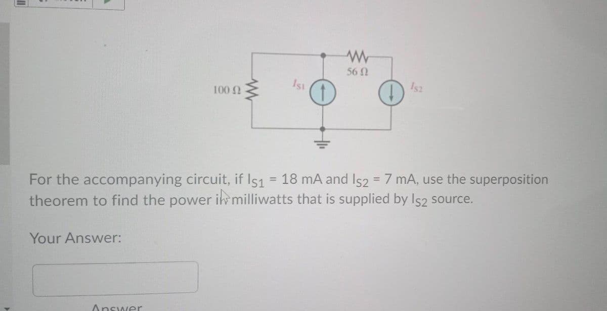 56 N
1st
100 Q
For the accompanying circuit, if Is1 = 18 mA and Is2 = 7 mA, use the superposition
theorem to find the power ik milliwatts that is supplied by Is2 source.
%3D
Your Answer:
Answer
