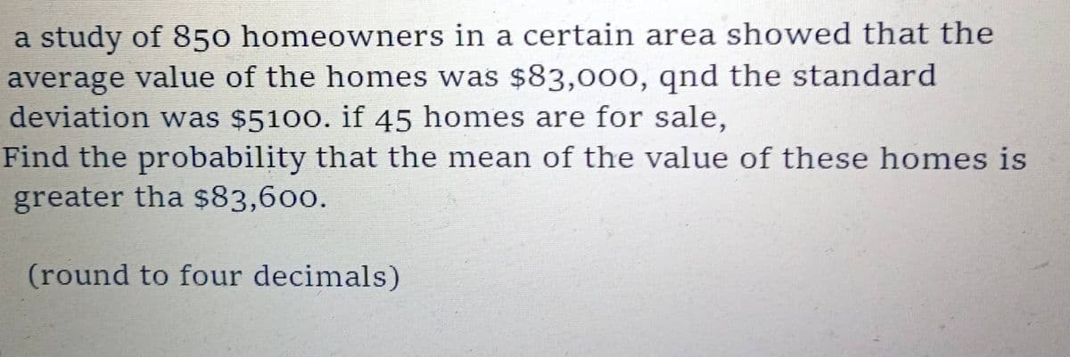a study of 850 homeowners in a certain area showed that the
average value of the homes was $83,000, qnd the standard
deviation was $5100. if 45 homes are for sale,
Find the probability that the mean of the value of these homes is
greater tha $83,600.
(round to four decimals)