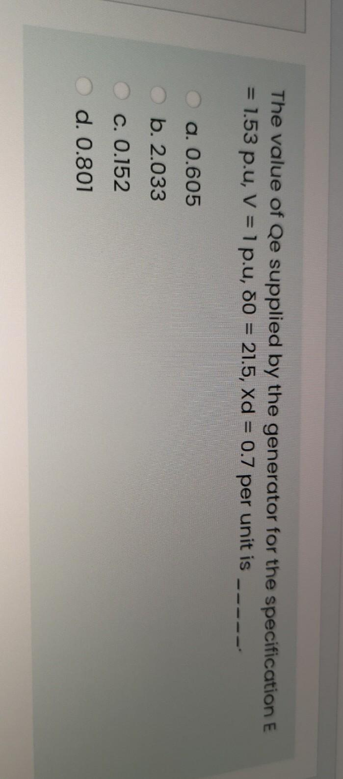 The value of Qe supplied by the generator for the specification E
= 1.53 p.u, V = 1 p.u, 80 = 21.5, Xd = 0.7 per unit is
%3D
a. 0.605
b. 2.033
Oc. 0.152
d. 0.801
