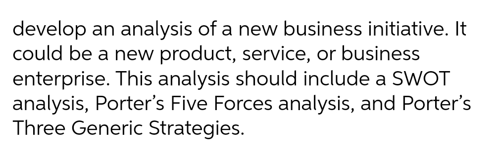 develop an analysis of a new business initiative. It
could be a new product, service, or business
enterprise. This analysis should include a SWOT
analysis, Porter's Five Forces analysis, and Porter's
Three Generic Strategies.

