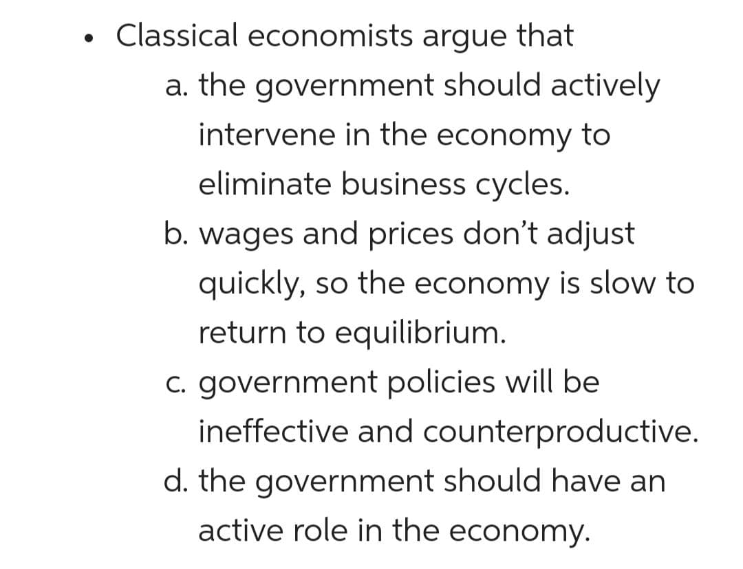 Classical economists argue that
a. the government should actively
intervene in the economy to
eliminate business cycles.
b. wages and prices don't adjust
quickly, so the economy is slow to
return to equilibrium.
C. government policies will be
ineffective and counterproductive.
d. the government should have an
active role in the economy.

