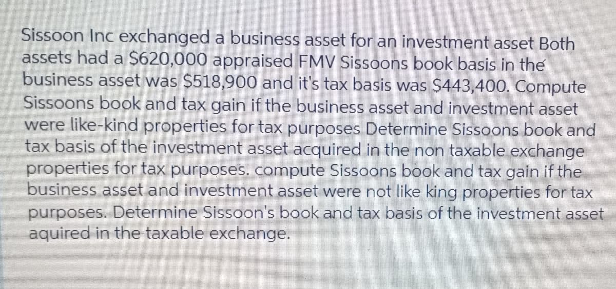 Sissoon Inc exchanged a business asset for an investment asset Both
assets had a $620,000 appraised FMV Sisoons book basis in the
business asset was $518,900 and it's tax basis was $443,400. Compute
Sissoons book and tax gain if the business asset and investment asset
were like-kind properties for tax purposes Determine Sissoons book and
tax basis of the investment asset acquired in the non taxable exchange
properties for tax purposes. compute Sissoons book and tax gain if the
business asset and investment asset were not like king properties for tax
purposes. Determine Sissoon's book and tax basis of the investment asset
aquired in the taxable exchange.
