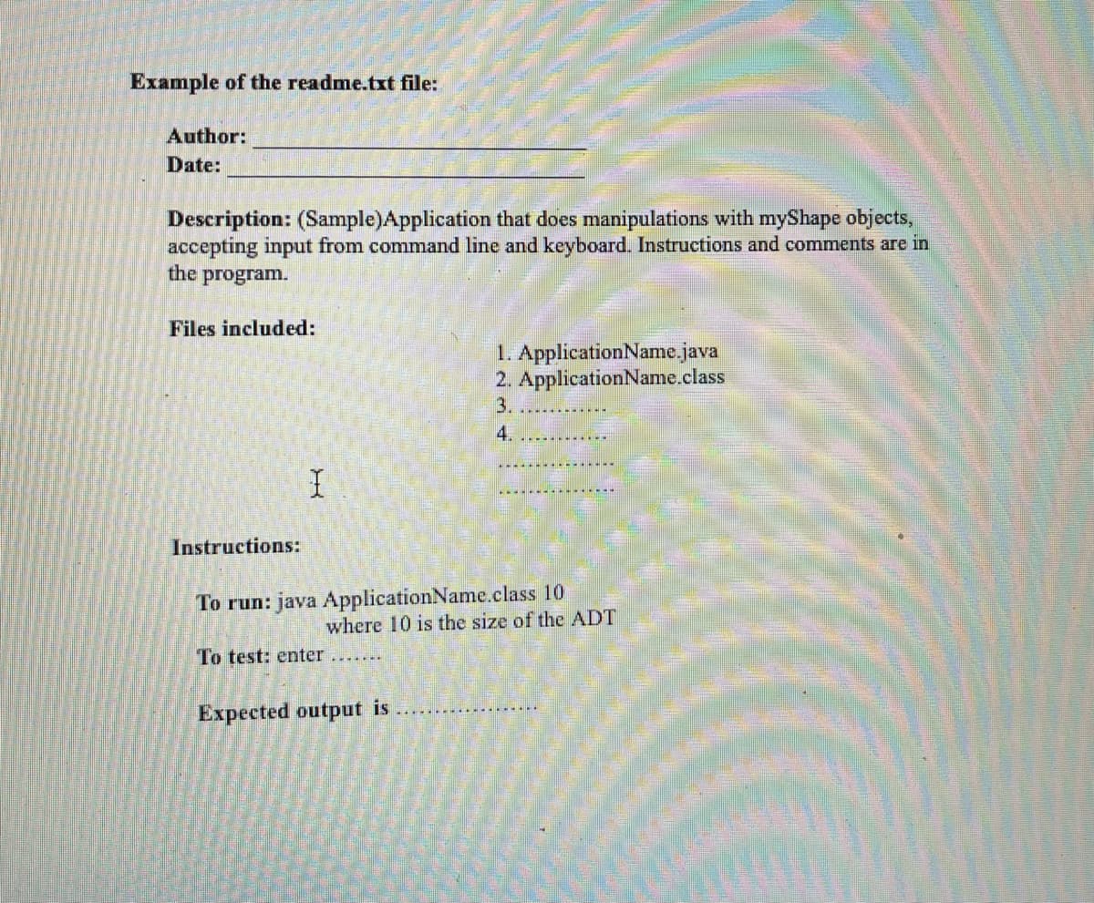 Example of the readme.txt file:
Author:
Date:
Description: (Sample)Application that does manipulations with myShape objects,
accepting input from command line and keyboard. Instructions and comments are in
the program.
Files included:
1. ApplicationName.java
2. ApplicationName.class
3.
4.
Instructions:
To run: java ApplicationName.class 10
where 10 is the size of the ADT
To test: enter
Expected output is
