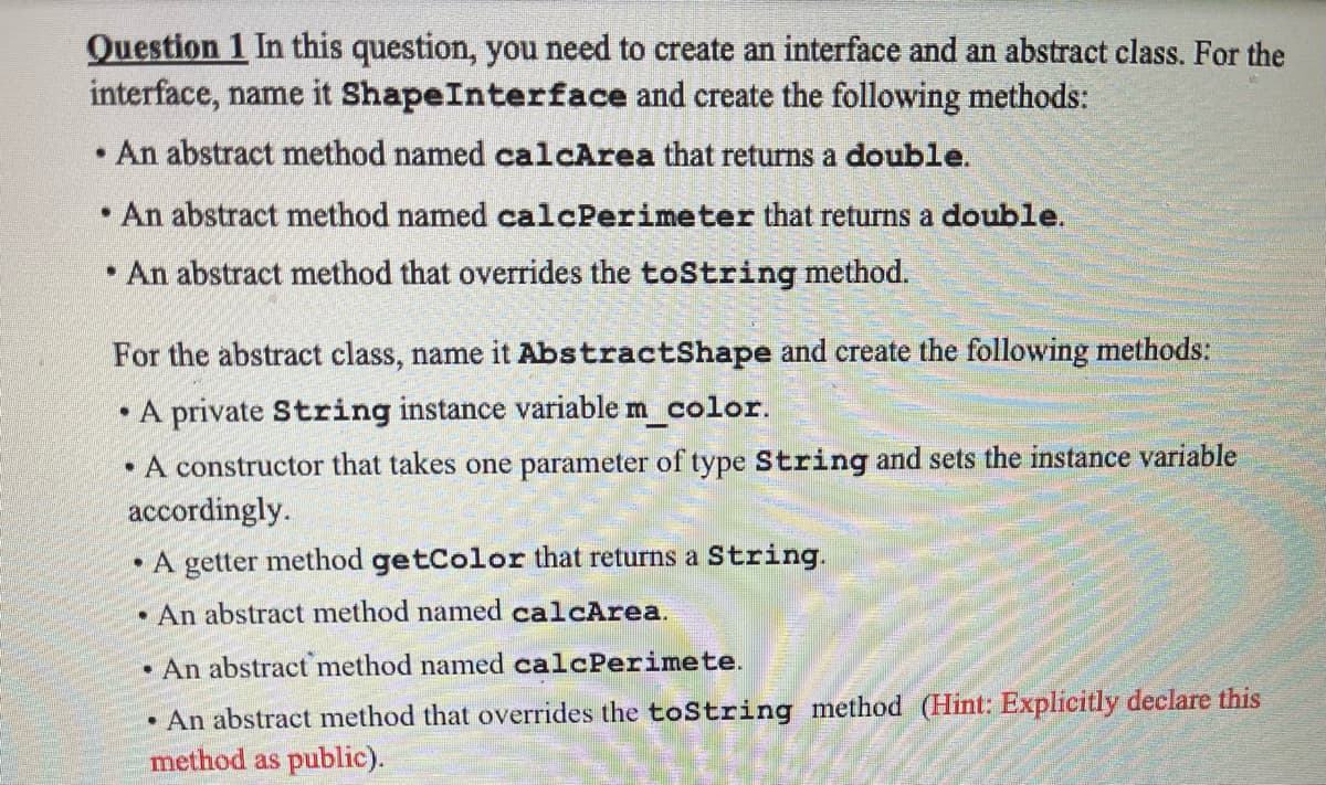 Question 1 In this question, you need to create an interface and an abstract class. For the
interface, name it ShapeInterface and create the following methods:
An abstract method named calcArea that returns a double.
• An abstract method named calcPerimeter that returns a double.
• An abstract method that overrides the toString method.
For the abstract class, name it AbstractShape and create the following methods:
• A private String instance variable m_color.
• A constructor that takes one parameter of type String and sets the instance variable
accordingly.
• A getter method getColor that returns a String.
• An abstract method named calcArea.
• An abstract method named calcPerimete.
• An abstract method that overrides the toString method (Hint: Explicitly declare this
method as public).
