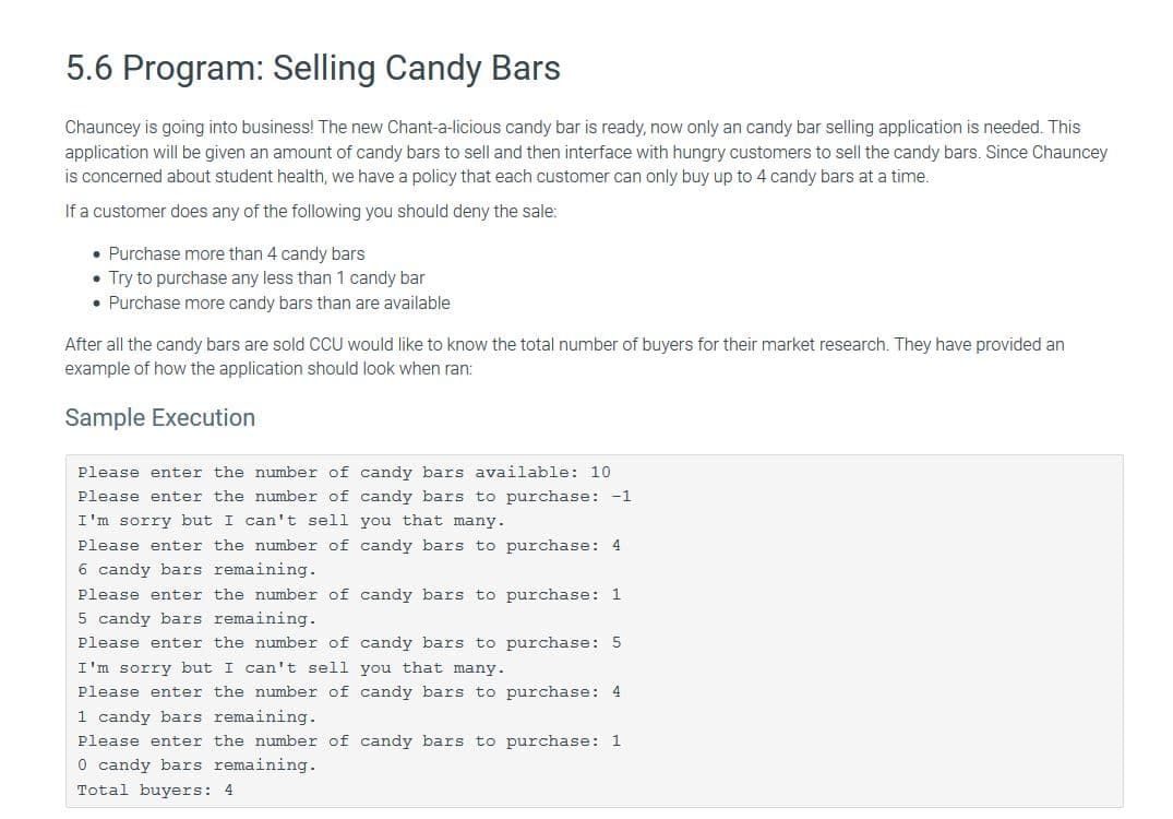 5.6 Program: Selling Candy Bars
Chauncey is going into business! The new Chant-a-licious candy bar is ready, now only an candy bar selling application is needed. This
application will be given an amount of candy bars to sell and then interface with hungry customers to sell the candy bars. Since Chauncey
is concerned about student health, we have a policy that each customer can only buy up to 4 candy bars at a time.
If a customer does any of the following you should deny the sale:
• Purchase more than 4 candy bars
• Try to purchase any less than 1 candy bar
• Purchase more candy bars than are available
After all the candy bars are sold CCU would like to know the total number of buyers for their market research. They have provided an
example of how the application should look when ran:
Sample Execution
Please enter the number of candy bars available: 10
Please enter the number of candy bars to purchase: -1
I'm sorry but I can't sell you that many.
Please enter the number of candy bars to purchase: 4
6 candy bars remaining.
Please enter the number of candy bars to purchase: 1
5 candy bars remaining.
Please enter the number of candy bars to purchase: 5
I'm sorry but I can't sell you that many.
Please enter the number of candy bars to purchase: 4
1 candy bars remaining.
Please enter the number of candy bars to purchase: 1
O candy bars remaining.
Total buyers: 4
