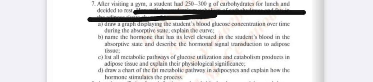 7. After visiting a gym, a student had 250-300 g of carbohydrates for lunch and
decided to rest,
the adinges tiss
a) draw a graph displaying the student's blood glucose concentration over time
during the absorptive state; explain the curve;
b) name the hormone that has its level clevated in the student's blood in the
absorptive state and describe the hormonal signal transduction to adipose
tissue;
c) list all metabolic pathways of glucose utilization and catabolism products in
adipose tissue and explain their physiological significance;
d) draw a chart of the fat metabolic pathway in adipocytes and explain how the
hormone stimulates the process.
