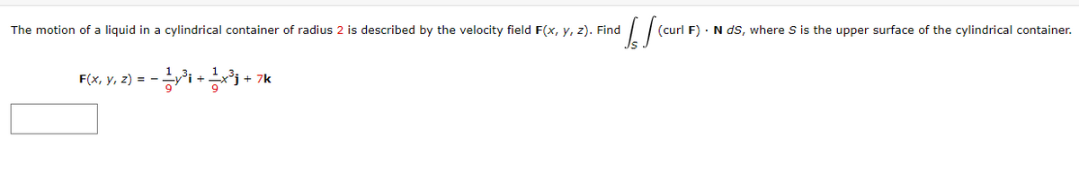 The motion of a liquid in a cylindrical container of radius 2 is described by the velocity field F(x, y, z). Find
(curl F) · N ds, where S is the upper surface of the cylindrical container.
F(x, y, z) = -
+ 7k
