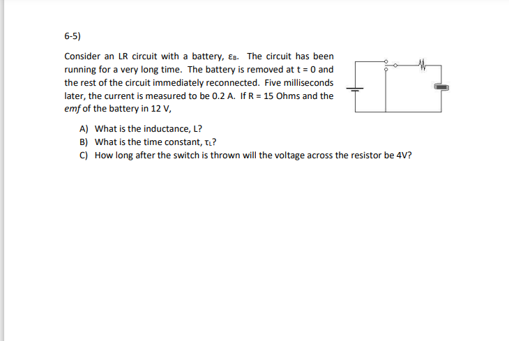 6-5)
Consider an LR circuit with a battery, Es. The circuit has been
running for a very long time. The battery is removed at t = 0 and
the rest of the circuit immediately reconnected. Five milliseconds
later, the current is measured to be 0.2 A. If R = 15 Ohms and the
emf of the battery in 12 V,
A) What is the inductance, L?
B) What is the time constant, ti?
C) How long after the switch is thrown will the voltage across the resistor be 4V?
