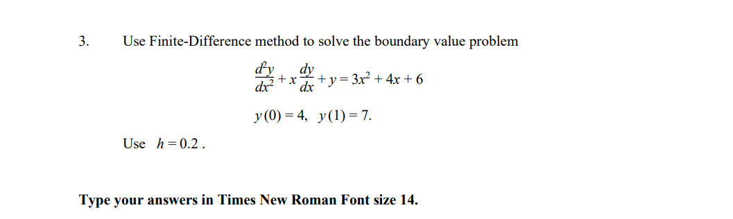 3.
Use Finite-Difference method to solve the boundary value problem
dy
dx
dy
+x
+у%3Зx? + 4х + 6
dx
y (0) = 4, y(1) = 7.
Use h= 0.2.
Type your answers in Times New Roman Font size 14.
