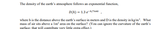 The density of the earth's atmosphere follows an exponential function,
D(h) = 1.3 e-h/7640
where h is the distance above the earth's surface in meters and D is the density in kg/m. What
mass of air sits above a Im? area on the surface? (You can ignore the curvature of the earth's
surface: that will contribute very little extra efect.)
