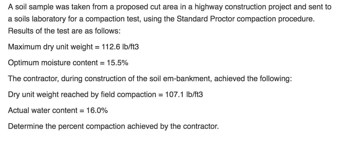 A soil sample was taken from a proposed cut area in a highway construction project and sent to
a soils laboratory for a compaction test, using the Standard Proctor compaction procedure.
Results of the test are as follows:
Maximum dry unit weight = 112.6 lb/ft3
%3D
Optimum moisture content = 15.5%
The contractor, during construction of the soil em-bankment, achieved the following:
Dry unit weight reached by field compaction = 107.1 Ib/ft3
Actual water content
16.0%
%3D
Determine the percent compaction achieved by the contractor.
