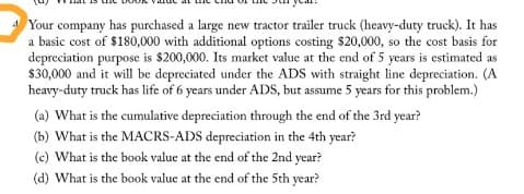A Your company has purchased a large new tractor trailer truck (heavy-duty truck). It has
a basic cost of $180,000 with additional options costing $20,000, so the cost basis for
depreciation purpose is $200,000. Its market value at the end of 5 years is estimated as
$30,000 and it will be depreciated under the ADS with straight line depreciation. (A
heavy-duty truck has life of 6 years under ADS, but assume 5 years for this problem.)
(a) What is the cumulative depreciation through the end of the 3rd year?
(b) What is the MACRS-ADS depreciation in the 4th year?
(c) What is the book value at the end of the 2nd year?
(d) What is the book value at the end of the 5th year?
