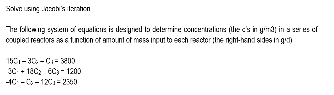 Solve using Jacobi's iteration
The following system of equations is designed to determine concentrations (the c's in g/m3) in a series of
coupled reactors as a function of amount of mass input to each reactor (the right-hand sides in g/d)
15С1- ЗС2 - Сз %3 3800
-ЗС1+ 18C2- 6Сз 3 1200
-4C1 – C2 – 12C3 = 2350
