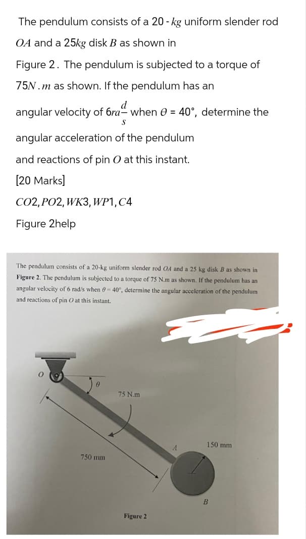 The pendulum consists of a 20-kg uniform slender rod
OA and a 25kg disk B as shown in
Figure 2. The pendulum is subjected to a torque of
75N.m as shown. If the pendulum has an
d
angular velocity of 6ra- when 0 = 40°, determine the
S
angular acceleration of the pendulum
and reactions of pin O at this instant.
[20 Marks]
CO2, PO2, WK3, WP1, C4
Figure 2help
The pendulum consists of a 20-kg uniform slender rod OA and a 25 kg disk B as shown in
Figure 2. The pendulum is subjected to a torque of 75 N.m as shown. If the pendulum has an
angular velocity of 6 rad/s when 0-40°, determine the angular acceleration of the pendulum
and reactions of pin O at this instant.
75 N.m
150 mm
A
750 mm
Figure 2
B