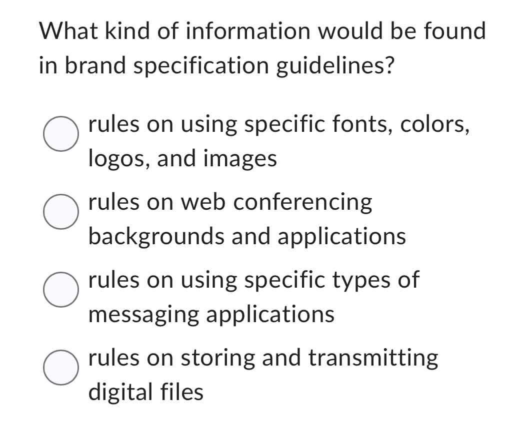 What kind of information would be found
in brand specification guidelines?
O
O
O
O
rules on using specific fonts, colors,
logos, and images
rules on web conferencing
backgrounds and applications
rules on using specific types of
messaging applications
rules on storing and transmitting
digital files