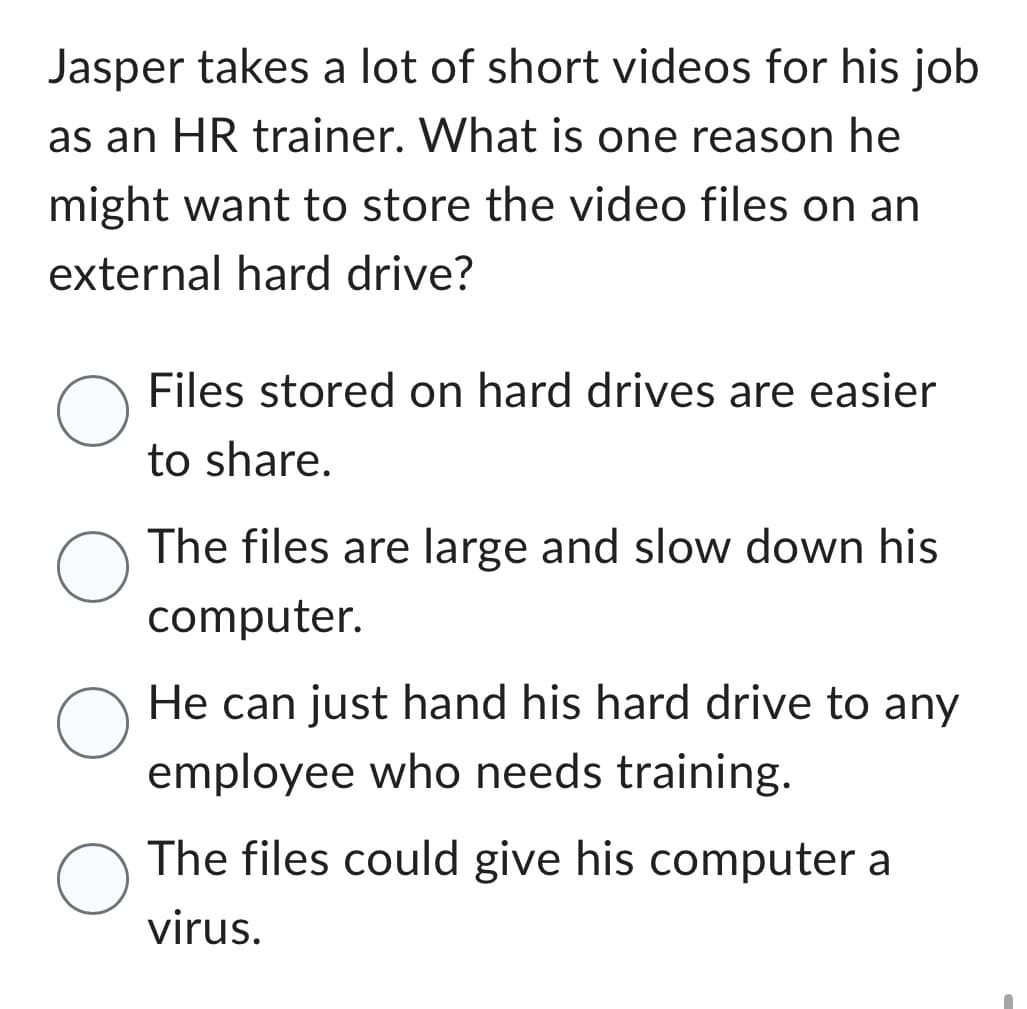 Jasper takes a lot of short videos for his job
as an HR trainer. What is one reason he
might want to store the video files on an
external hard drive?
O
O
O
O
Files stored on hard drives are easier
to share.
The files are large and slow down his
computer.
He can just hand his hard drive to any
employee who needs training.
The files could give his computer a
virus.