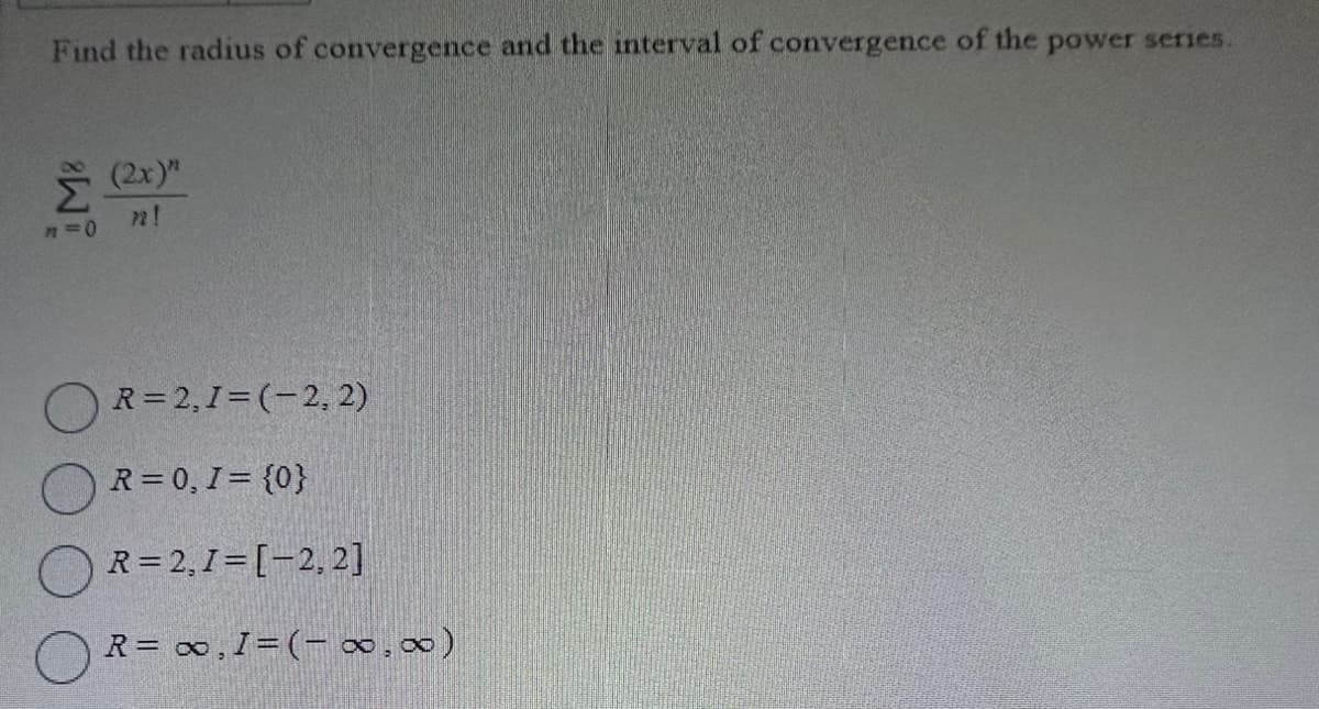 Find the radius of convergence and the interval of convergence of the power series.
n=0
(2x)"
72!
R=2,1=(2, 2)
R = 0, 1 = {0}
R=2,1=[-2, 2]
R = ∞, I = (-∞,∞)