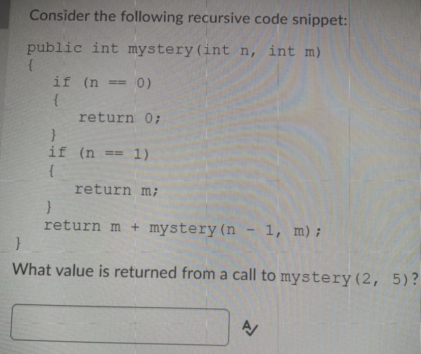 Consider the following recursive code snippet:
public int mystery (int n, int m)
if (n =
0)
=
return 0;
if (n
1)
%3D%3D
return m;
return m + mystery (n - 1, m);
What value is returned from a call to mystery(2, 5)?
