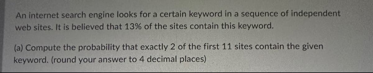An internet search engine looks for a certain keyword in a sequence of independent
web sites. It is believed that 13% of the sites contain this keyword.
(a) Compute the probability that exactly 2 of the first 11 sites contain the given
keyword. (round your answer to 4 decimal places)