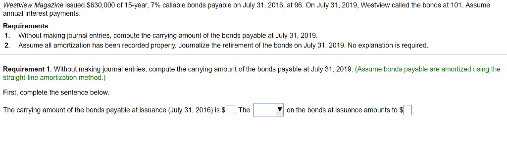 Westview Magazine issued $630,000 of 15-year, 7% callable bonds payable on July 31, 2016, at 96. On July 31, 2019, Westview called the bonds at 101. Assume
annual interest payments.
Requirements
1. Without making journal entries, compute the carrying amount of the bonds payable at July 31, 2019.
2. Assume all amortization has been recorded properly. Journalize the retirement of the bonds on July 31, 2019. No explanation is required.
Requirement 1. Without making journal entries, compute the carrying amount of the bonds payable at July 31, 2019. (Assume bonds payable are amortized using the
straight-line amortization method.)
First, complete the sentence below.
The carrying amount of the bonds payable at issuance (July 31, 2016) is $. The
on the bonds at issuance amounts to $