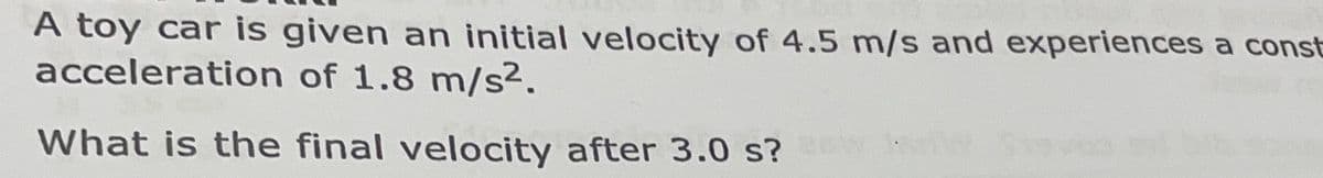A toy car is given an initial velocity of 4.5 m/s and experiences a const
acceleration of 1.8 m/s².
What is the final velocity after 3.0 s? W