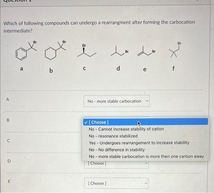 Which of following compounds can undergo a rearrangment after forming the carbocation
intermediate?
A
B
O
E
Br
ota
b
Br
-
Lo
Br
No more stable carbocation.
d
dor
[Choose ]
No Cannot increase stability of cation
-
No resonance stabilized
.
[Choose]
(D
f
Yes Undergoes rearrangement to increase stability
No No difference in stability
-
No more stable carbocation is more then one carbon away
[Choose]
Br