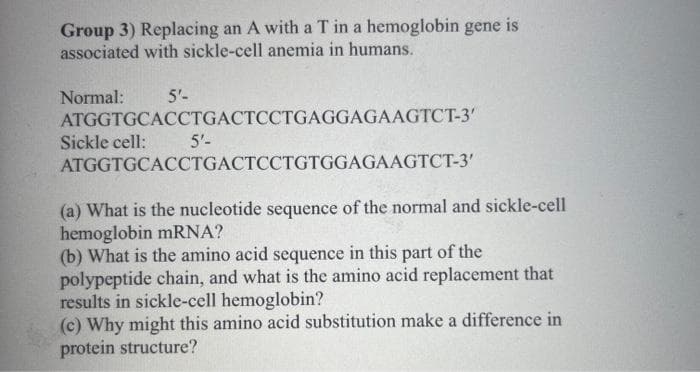 Group 3) Replacing an A with a T in a hemoglobin gene
associated with sickle-cell anemia in humans.
Normal:
5'-
ATGGTGCACCTGACTCCTGAGGAGAAGTCT-3'
ATGGTGCACCTGACTCCTGTGGAGAAGTCT-3'
Sickle cell:
5'-
(a) What is the nucleotide sequence of the normal and sickle-cell
hemoglobin mRNA?
(b) What is the amino acid sequence in this part of the
polypeptide chain, and what is the amino acid replacement that
results in sickle-cell hemoglobin?
(c) Why might this amino acid substitution make a difference in
protein structure?