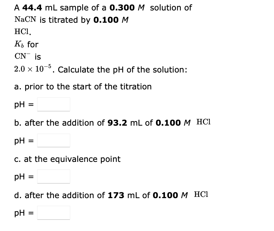 A 44.4 mL sample of a 0.300 M solution of
NaCN is titrated by 0.100 M
HC1,
K₁ for
CN is
2.0 × 10-5. Calculate the pH of the solution:
a. prior to the start of the titration
pH =
b. after the addition of 93.2 mL of 0.100 M HCl
pH =
c. at the equivalence point
pH:
d. after the addition of 173 mL of 0.100 M HCl
pH: