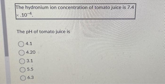 The hydronium ion concentration of tomato juice is 7.4
x.10-4
The pH of tomato juice is
4.1
4.20
3.1
5.5
6.3