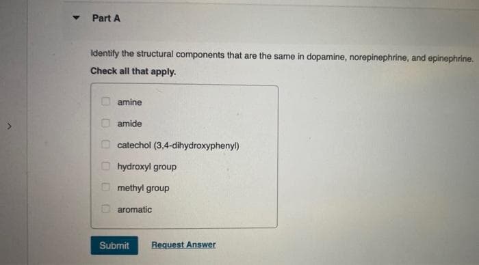 ▼
Part A
Identify the structural components that are the same in dopamine, norepinephrine, and epinephrine.
Check all that apply.
00000
amine
amide
catechol (3,4-dihydroxyphenyl)
hydroxyl group
methyl group
aromatic
Submit
Request Answer