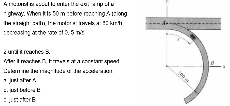 A motorist is about to enter the exit ramp of a
highway. When it is 50 m before reaching A (along
the straight path), the motorist travels at 80 km/h,
-A
decreasing at the rate of 0. 5 m/s
2 until it reaches B.
After it reaches B, it travels at a constant speed.
B
Determine the magnitude of the acceleration:
a. just after A
b. just before B
c. just after B
100 m
