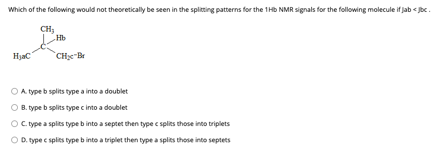 Which of the following would not theoretically be seen in the splitting patterns for the 1Hb NMR signals for the following molecule if Jab < Jbc .
CH;
„Hb
H;aC
`CH2c-Br
A. type b splits type a into a doublet
B. type b splits type c into a doublet
O C. type a splits type b into a septet then type c splits those into triplets
O D. type c splits type b into a triplet then type a splits those into septets

