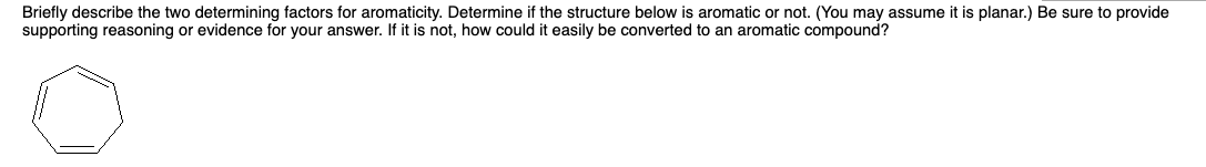 Briefly describe the two determining factors for aromaticity. Determine if the structure below is aromatic or not. (You may assume it is planar.) Be sure to provide
supporting reasoning or evidence for your answer. If it is not, how could it easily be converted to an aromatic compound?
