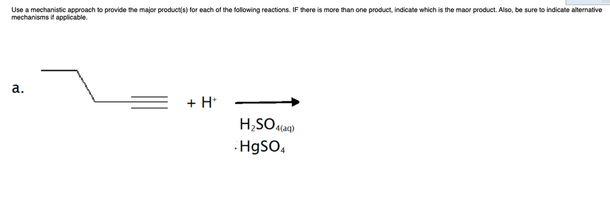 Use a mechanistic approach to provide the major product(s) for each of the following reactions. IF there is more than one product, indicate which is the maor product. Also, be sure to indicate alternative
mechanisms
applicable.
а.
+ H*
H;SO4(aq)
HgSO,
