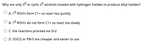 Why are only 30 or cyclic 20 alcohols treated with hydrogen halides to produce alkyl halides?
O A. 1° ROH's form C1+ so react too quickly
B. 10 ROH's do not form C1+ so react too slowly
O . the reactions proceed via Sn2
O D. SOCI2 or PB13 are cheaper and easier to use
