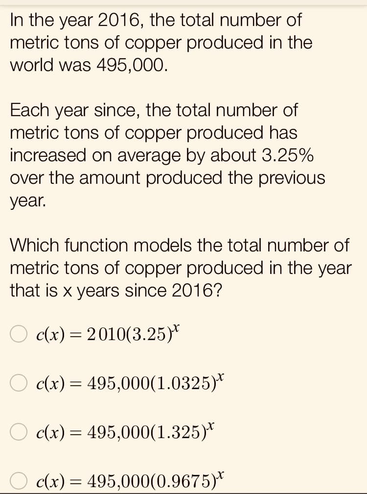In the year 2016, the total number of
metric tons of copper produced in the
world was 495,000.
Each year since, the total number of
metric tons of copper produced has
increased on average by about 3.25%
over the amount produced the previous
year.
Which function models the total number of
metric tons of copper produced in the year
that is x years since 2016?
O c(x) = 2010(3.25)*
O c(x) = 495,000(1.0325)*
O c(x) = 495,000(1.325)*
O c(x) = 495,000(0.9675)*

