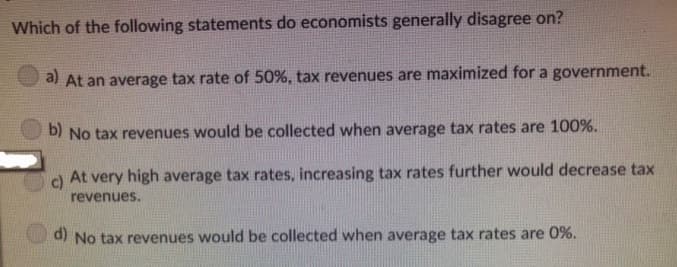 Which of the following statements do economists generally disagree on?
a) At an average tax rate of 50%, tax revenues are maximized for a government.
b) No tax revenues would be collected when average tax rates are 100%.
c)
At very high average tax rates, increasing tax rates further would decrease tax
revenues.
d) No tax revenues would be collected when average tax rates are 0%.
