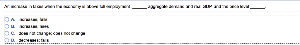 An increase in taxes when the economy is above full employment
OA. increases; falls
B. increases; rises
O C. does not change; does not change
O D. decreases; falls
aggregate demand and real GDP, and the price level