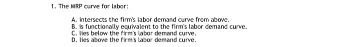1. The MRP curve for labor:
A. intersects the firm's labor demand curve from above.
B. is functionally equivalent to the firm's labor demand curve.
C. lies below the firm's labor demand curve.
D. lies above the firm's labor demand curve.