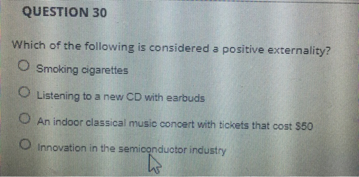 QUESTION 30
Which of the following is considered a positive externality?
OSmoking cigarettes
Listening to a new CD with earbuds
An indoor classical music concert with tickets that cost $50
Innovation in the semiconductor industry