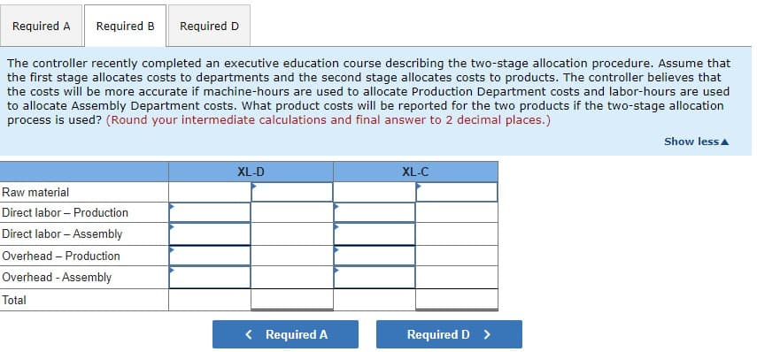 Required A
Required B
Required D
The controller recently completed an executive education course describing the two-stage allocation procedure. Assume that
the first stage allocates costs to departments and the second stage allocates costs to products. The controller believes that
the costs will be more accurate if machine-hours are used to allocate Production Department costs and labor-hours are used
to allocate Assembly Department costs. What product costs will be reported for the two products if the two-stage allocation
process is used? (Round your intermediate calculations and final answer to 2 decimal places.)
Show less
XL-D
XL-C
Raw material
Direct labor – Production
Direct labor – Assembly
Overhead – Production
Overhead - Assembly
Total
< Required A
Required D >
