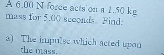 A 6.00 N force acts on a 1.50 kg
mass for 5.00 seconds. Find:
a) The impulse which acted upon
the mass.